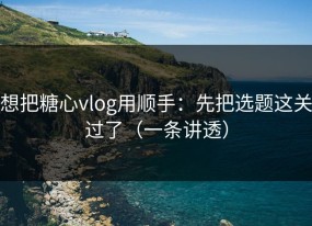想把糖心vlog用顺手：先把选题这关过了（一条讲透）
