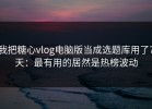我把糖心vlog电脑版当成选题库用了7天：最有用的居然是热榜波动