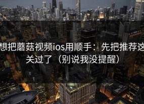 想把蘑菇视频ios用顺手：先把推荐这关过了（别说我没提醒）
