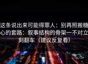 这条说出来可能得罪人：别再照搬糖心的套路：叙事结构的骨架一不对立刻翻车（建议反复看）