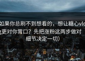 如果你总刷不到想看的，想让糖心vlog更对你胃口？先把涨粉这两步做对（细节决定一切）