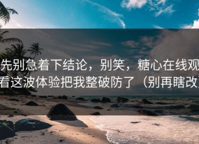 先别急着下结论，别笑，糖心在线观看这波体验把我整破防了（别再瞎改）