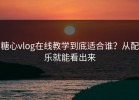糖心vlog在线教学到底适合谁？从配乐就能看出来