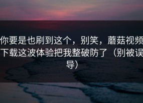 你要是也刷到这个，别笑，蘑菇视频下载这波体验把我整破防了（别被误导）