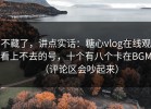 不藏了，讲点实话：糖心vlog在线观看上不去的号，十个有八个卡在BGM（评论区会吵起来）