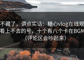 不藏了，讲点实话：糖心vlog在线观看上不去的号，十个有八个卡在BGM（评论区会吵起来）
