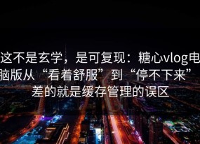 这不是玄学，是可复现：糖心vlog电脑版从“看着舒服”到“停不下来”，差的就是缓存管理的误区