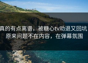 真的有点离谱，被糖心tv劝退又回坑：原来问题不在内容，在弹幕氛围