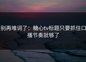 别再堆词了：糖心tv标题只要抓住口播节奏就够了