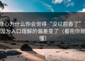 糖心为什么你会觉得“没以前香了”？因为入口理解的偏差变了（看完你就懂）
