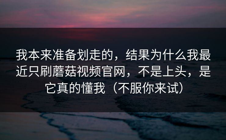 我本来准备划走的,结果为什么我最近只刷蘑菇视频官网,不是上头,是它真的懂我(不服你来试) 我本来准备划走的,结果为什么我最近只刷蘑菇视频官网,不是上头,是它真的懂我(不服你来试)