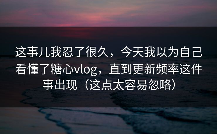 这事儿我忍了很久，今天我以为自己看懂了糖心vlog，直到更新频率这件事出现（这点太容易忽略）