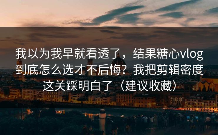 我以为我早就看透了，结果糖心vlog到底怎么选才不后悔？我把剪辑密度这关踩明白了（建议收藏）