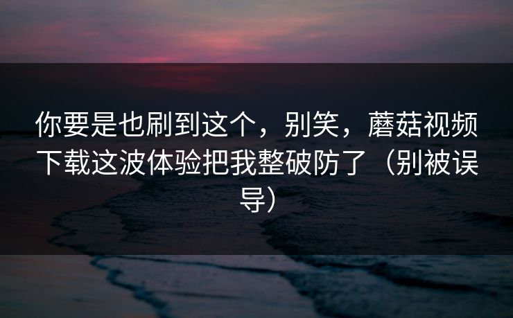 你要是也刷到这个，别笑，蘑菇视频下载这波体验把我整破防了（别被误导）
