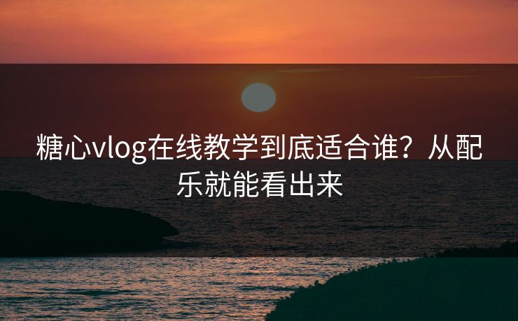 糖心vlog在线教学到底适合谁?从配乐就能看出来 糖心vlog在线教学到底适合谁?从配乐就能看出来