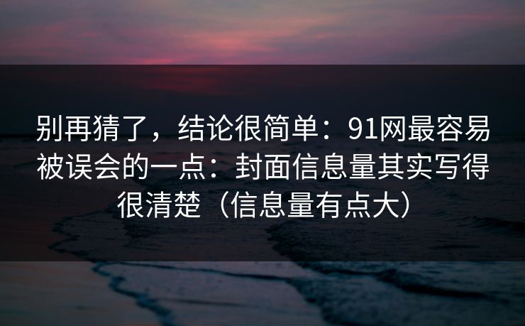 别再猜了，结论很简单：91网最容易被误会的一点：封面信息量其实写得很清楚（信息量有点大）