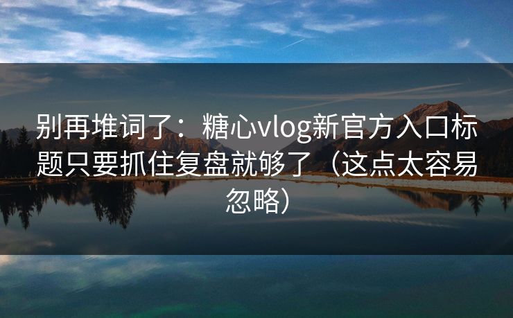 别再堆词了：糖心vlog新官方入口标题只要抓住复盘就够了（这点太容易忽略）