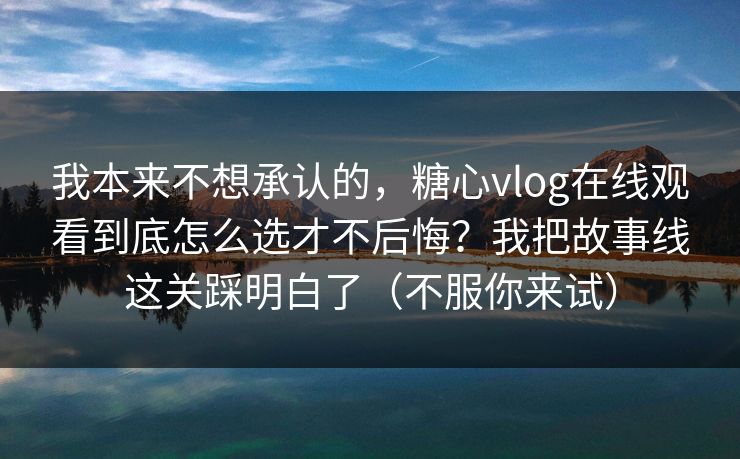 我本来不想承认的，糖心vlog在线观看到底怎么选才不后悔？我把故事线这关踩明白了（不服你来试）