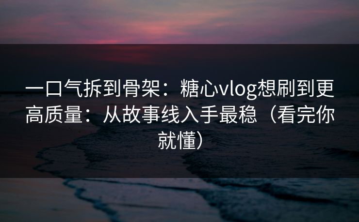 一口气拆到骨架：糖心vlog想刷到更高质量：从故事线入手最稳（看完你就懂）