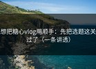 想把糖心vlog用顺手：先把选题这关过了（一条讲透）
