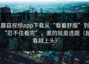 蘑菇视频app下载从“看着舒服”到“忍不住看完”，差的就是选题（越看越上头）