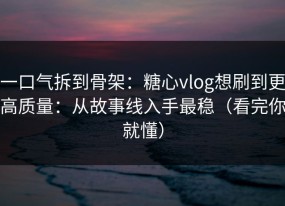 一口气拆到骨架：糖心vlog想刷到更高质量：从故事线入手最稳（看完你就懂）