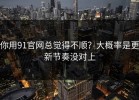 你用91官网总觉得不顺？大概率是更新节奏没对上