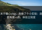 关于糖心vlog，我做了个小实验：选题角度一改，体验立刻变