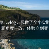 关于糖心vlog，我做了个小实验：选题角度一改，体验立刻变