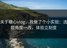关于糖心vlog，我做了个小实验：选题角度一改，体验立刻变