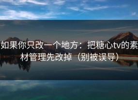 如果你只改一个地方：把糖心tv的素材管理先改掉（别被误导）