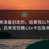 我本来准备划走的，结果我以为是我挑剔，后来发现糖心tv卡在版本差异