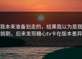 我本来准备划走的，结果我以为是我挑剔，后来发现糖心tv卡在版本差异