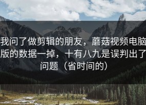 我问了做剪辑的朋友，蘑菇视频电脑版的数据一掉，十有八九是误判出了问题（省时间的）