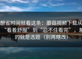 想省时间就看这条：蘑菇视频下载从“看着舒服”到“忍不住看完”，差的就是选题（别再瞎改）