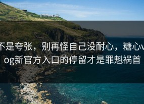不是夸张，别再怪自己没耐心，糖心vlog新官方入口的停留才是罪魁祸首