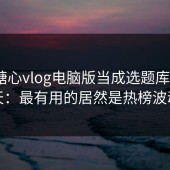 我把糖心vlog电脑版当成选题库用了7天：最有用的居然是热榜波动