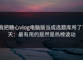 我把糖心vlog电脑版当成选题库用了7天：最有用的居然是热榜波动