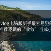 糖心vlog电脑版新手最容易犯的错：把推荐逻辑的“收敛”当成小事