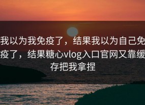 我以为我免疫了，结果我以为自己免疫了，结果糖心vlog入口官网又靠缓存把我拿捏