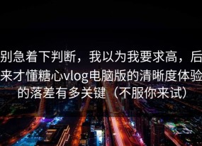 别急着下判断，我以为我要求高，后来才懂糖心vlog电脑版的清晰度体验的落差有多关键（不服你来试）