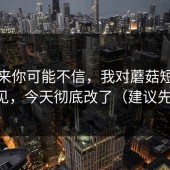 说出来你可能不信，我对蘑菇短视频的偏见，今天彻底改了（建议先收藏）