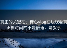 真正的关键在：糖心vlog在线观看真正省时间的不是倍速，是叙事