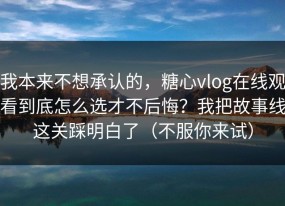 我本来不想承认的，糖心vlog在线观看到底怎么选才不后悔？我把故事线这关踩明白了（不服你来试）