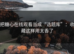 把糖心在线观看当成“选题库”：收藏这样用太香了