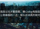 我踩过坑才敢提醒，糖心vlog电脑版让我最服的一点：镜头这块真的做对了