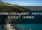 想把糖心官网vlog用顺手：先把评论区这关过了（别再瞎改）