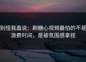 别怪我直说：刷糖心视频最怕的不是浪费时间，是被氛围感拿捏