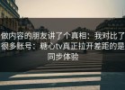 做内容的朋友讲了个真相：我对比了很多账号：糖心tv真正拉开差距的是同步体验