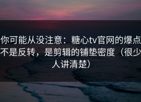 你可能从没注意：糖心tv官网的爆点不是反转，是剪辑的铺垫密度（很少人讲清楚）